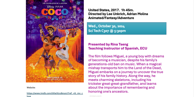 Flyer for Coco Film Series event; Coco United States, 2017.  1h 45m. Directed by Lee Unkrich, Adrian Molina Animated/Fantasy/Adventure Wed., October 30, 2025 Updated: SciTech C307 @ 5:30pm Presented by Rina Tseng Teaching Instructor of Spanish, ECU Person(s) in charge of validating the hours: Rina Tseng The film follows Miguel, a young boy with dreams of becoming a musician, despite his family's generations-old ban on music. When a magical mishap transports him to the Land of the Dead, Miguel embarks on a journey to uncover the true story of his family history. Along the way, he meets charming skeletons, including his trickster great-great-grandfather, and learns about the importance of remembering and honoring one's ancestors. https://www.imdb.com/title/tt2380307/?ref_=tt_mv_close Movies are FREE and open to all students. All films will be shown in their original language (with English subtitles). Films are not rated and may include adult content. Students must have their Spanish Cultural Immersion Activities Log signed by the designated person(s) to validate their activity hours. Screenings will include brief presentations/discussions, providing greater context for film. For more information, please e-mail series organizers:  Rina Tseng  tsengr23@ecu.edu Magalí Krosl  kroslma15@ecu.edu